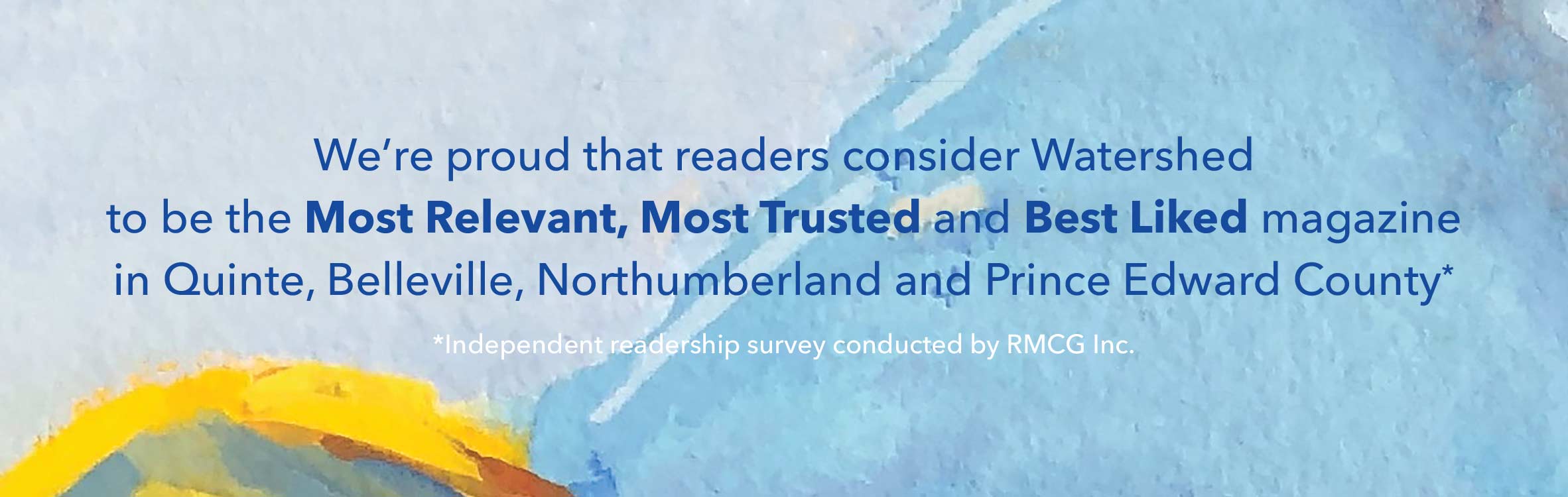 We're proud that readers consider Watershed to be the Most Relevant, Most Trusted and Best Liked magazine in Quinte, Belleville, Northumberland and Prince Edward County
