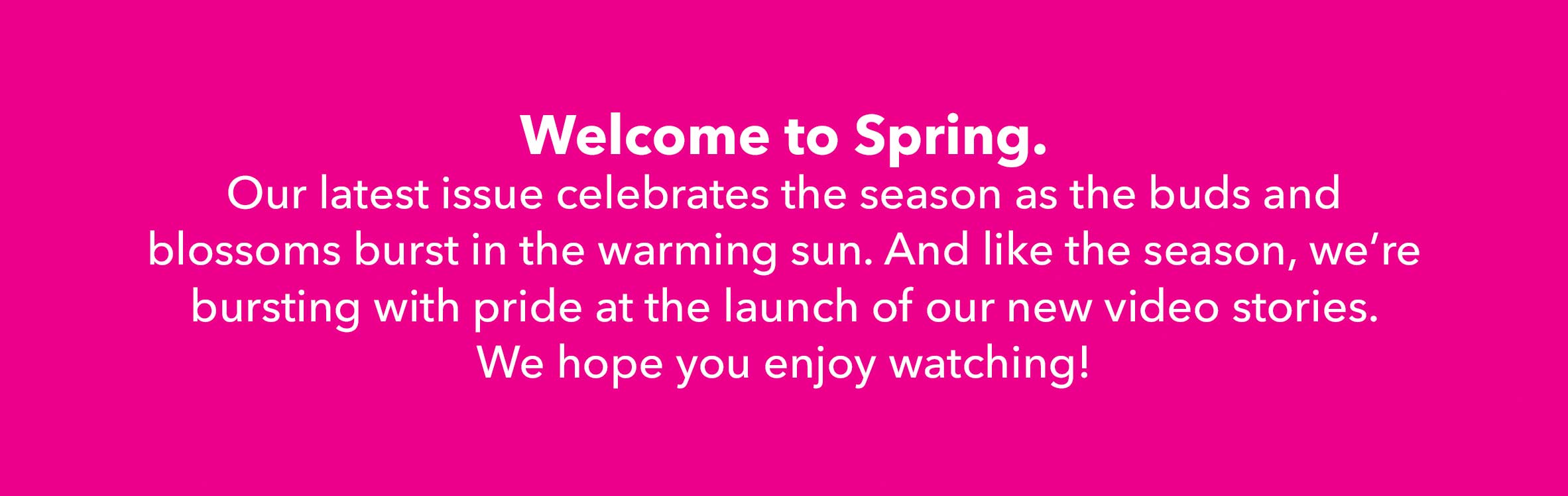 Welcome to Spring - Our latest issue celebrates the season as the buds and blossoms burst in the warming sun. And like the season, we're bursting with pride at the launch of our new video stories. We hope you enjoy watching!