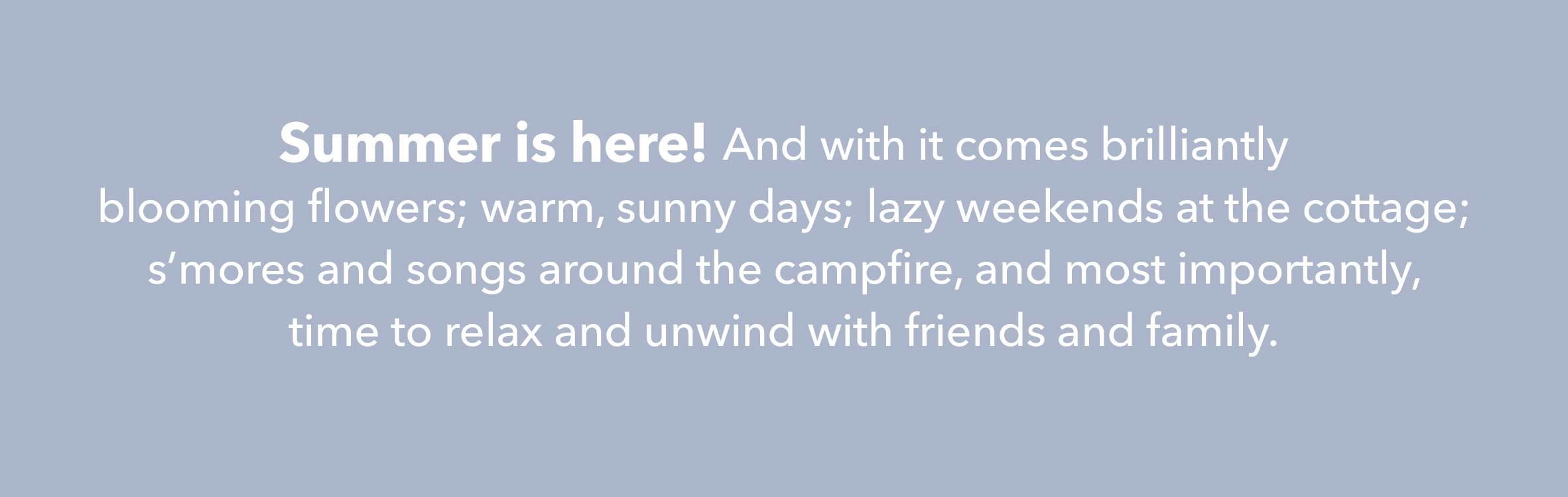 Summer is here! And with it comes brilliantly blooming flowers; warm, sunny days; lazy weekends at the cottage; s'mores and songs around the campfile, and most importantly, time to relax and unwind with friends and family.